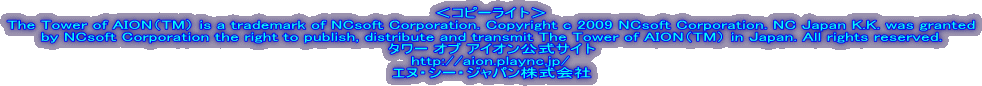 ＜コピーライト＞
The Tower of AION（TM） is a trademark of NCsoft Corporation. Copyright c 2009 NCsoft Corporation. NC Japan K.K. was granted
by NCsoft Corporation the right to publish, distribute and transmit The Tower of AION（TM） in Japan. All rights reserved.
タワー オブ アイオン公式サイト
http://aion.plaync.jp/
エヌ・シー・ジャパン株式会社
